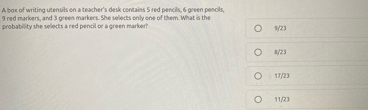 ### Probability Problem: Writing Utensils

**Question:**
A box of writing utensils on a teacher's desk contains 5 red pencils, 6 green pencils, 9 red markers, and 3 green markers. She selects only one of them. What is the probability she selects a red pencil or a green marker?

**Multiple Choice Options:**
- O 9/23
- O 8/23
- O 17/23
- O 11/23

**Solution Explanation:**

To find the probability of selecting a red pencil or a green marker, follow these steps:

1. **Calculate the Total Number of Utensils:**

   Total utensils = Red pencils + Green pencils + Red markers + Green markers
                   = 5 + 6 + 9 + 3
                   = 23

2. **Determine the Favorable Outcomes:**

   Favorable outcomes include selecting a red pencil or a green marker:
   
   - Number of red pencils = 5
   - Number of green markers = 3
   
   Total favorable outcomes = Red pencils + Green markers
                              = 5 + 3
                              = 8

3. **Compute the Probability:**

   Probability of selecting a red pencil or a green marker = Number of favorable outcomes / Total number of utensils
                                                           = 8 / 23

**Answer:**
The probability she selects a red pencil or a green marker is \( \frac{8}{23} \).

From the provided options, the correct answer is:
- O 8/23