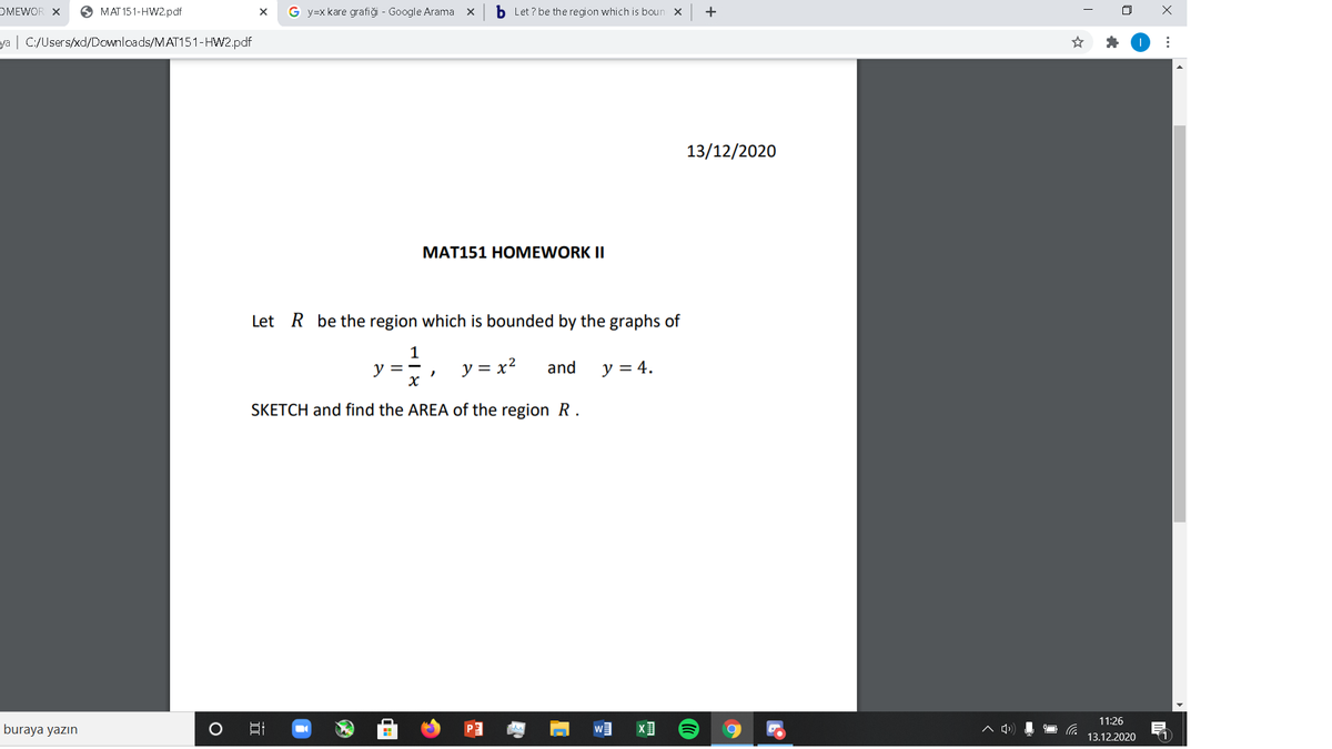 OMEWOR X
O MAT 151-HW2.pdf
G y=x kare grafiği - Google Arama x
b Let ? be the region which is boun x
+
ya | C:/Users/xd/Downloads/MAT151-HW2.pdf
13/12/2020
МАT151 НОMEWORK II
Let R be the region which
pounde
by the graphs of
1
y =
y = x2
y = 4.
and
SKETCH and find the AREA of the region R.
11:26
buraya yazın
口
1.
13.12.2020
