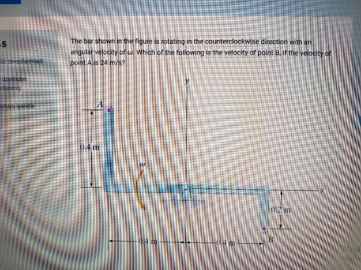 15
The bar shown in the figure is rotating in the counterclockwise direction with an
angular velocity of w. Which of the following is the velocity of point B, If the velocity of
üz cevaplanmadı
point A is 24 m/s?
üzerinden
etlenmiş
Soruyu işaretle
04m
012 m
04 m
HO.4 m
