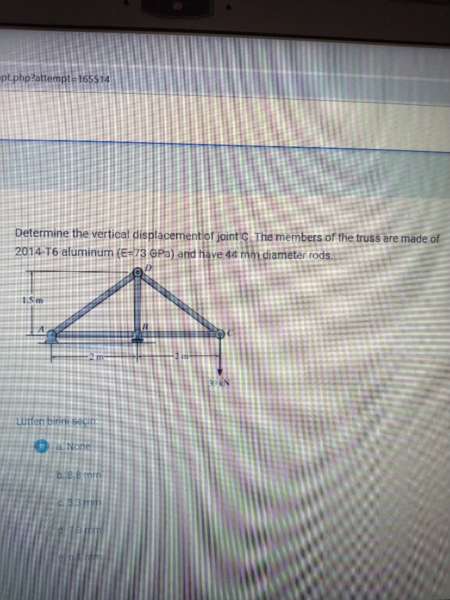 pt.php?attempt=165514
Determine the vertical displacement of joint C. The members of the truss are made of
2014-T6 aluminum (E=73 GPa) and have 44 mm diameter rods.
15m
m
30 KN
Lütfen birini secin:
a. None
b. 8.8 mm
C.5.3 mm
di73 mm
61 mm
