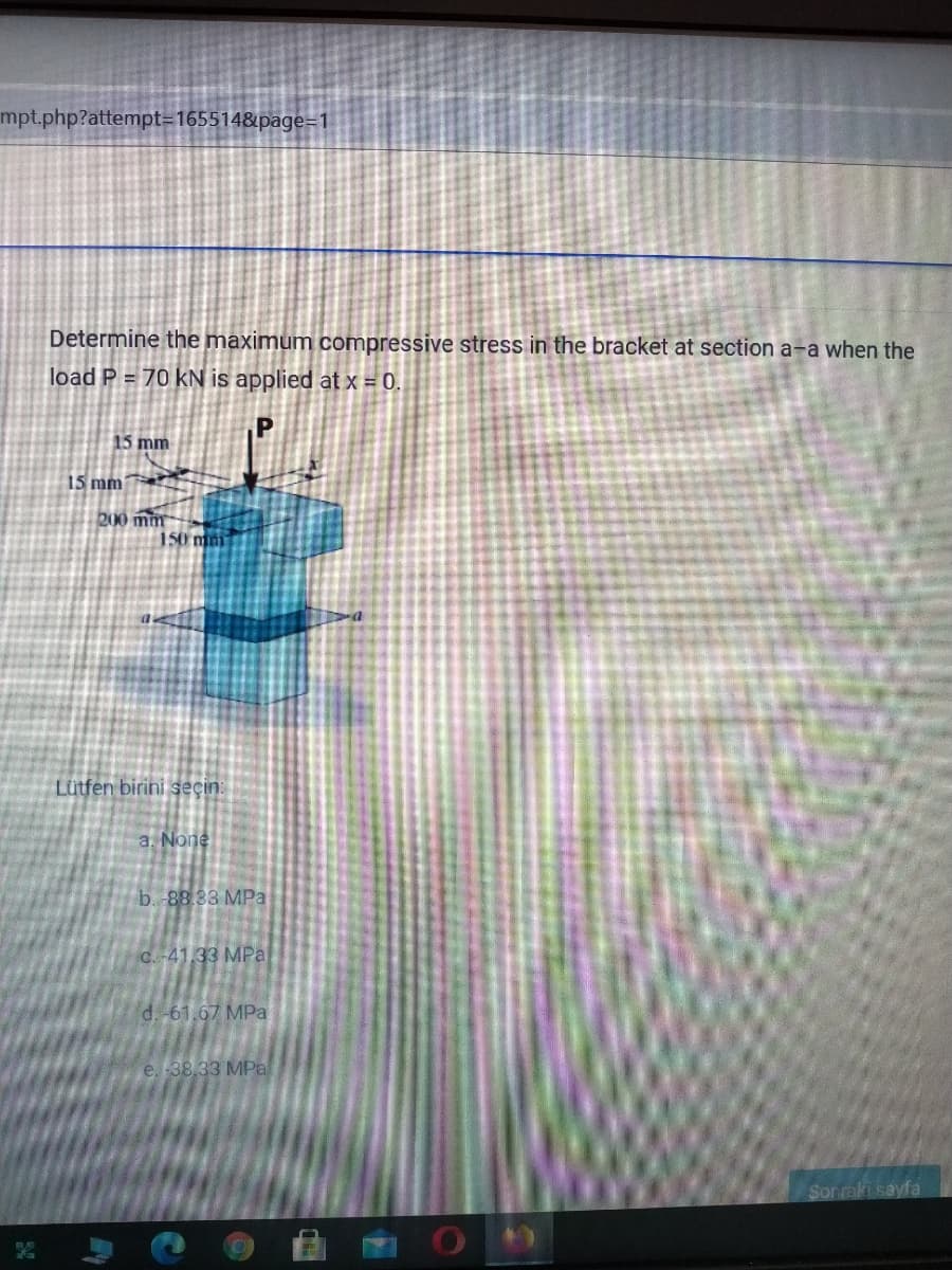 mpt.php?attempt=165514&page=1
Determine the maximum compressive stress in the bracket at section a-a when the
load P = 70 kN is applied at x = 0.
15 mm
15 mm
200 mm
150 mm
Lütfen birini seçin:
a. None
b. 88.33 MPa
C. -41,33 MPa
d. -61.67 MPa
e. -38,33 MPa
Sor raki sayfa
