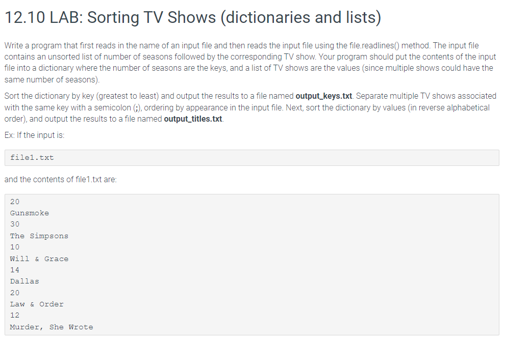 12.10 LAB: Sorting TV Shows (dictionaries and lists)
Write a program that first reads in the name of an input file and then reads the input file using the file.readlines() method. The input file
contains an unsorted list of number of seasons followed by the corresponding TV show. Your program should put the contents of the input
file into a dictionary where the number of seasons are the keys, and a list of TV shows are the values (since multiple shows could have the
same number of seasons).
Sort the dictionary by key (greatest to least) and output the results to a file named output_keys.txt. Separate multiple TV shows associated
with the same key with a semicolon (;), ordering by appearance in the input file. Next, sort the dictionary by values (in reverse alphabetical
order), and output the results to a file named output_titles.txt.
Ex: If the input is:
filel.txt
and the contents of file1.txt are:
20
Gunsmoke
30
The Simpsons
10
Will & Grace
14
Dallas
20
Law & Order
12
Murder, She Wrote