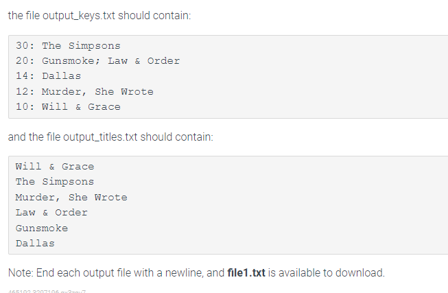 the file output_keys.txt should contain:
30: The Simpsons
20: Gunsmoke; Law & Order
14: Dallas
12: Murder, She Wrote
10: Will & Grace
and the file output_titles.txt should contain:
Will & Grace
The Simpsons
Murder, She Wrote
Law & Order
Gunsmoke
Dallas
Note: End each output file with a newline, and file1.txt is available to download.
465102 2207106 277