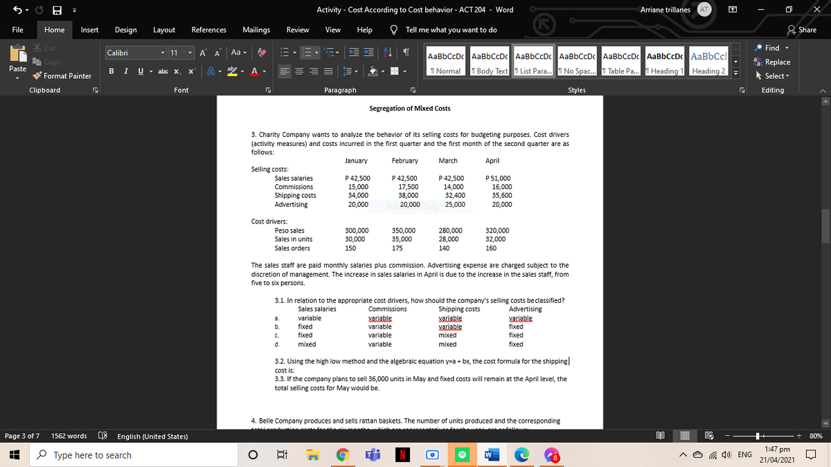 Activity - Cost According to Cost behavior - ACT 204 - Word
Arriane trillanes
AT
File
Home
Insert
Design
Layout
References
Mailings
Review
View
Help
O Tell me what you want to do
& Share
X Cut
• Find -
Calibri
- 11
A A
Aa -
AaBbCcDc AaBbCcDc AaBbCcDc AaBbCcDc AaBbCcDc AaBbCcDc AaBbCcl
De Copy
Paste
a. Replace
BI U - abe x
A -
aly
I Normal
T Body Text T List Para. T No Spac. T Table Pa. T Heading 1 Heading 2
V Format Painter
Select -
Clipboard
Font
Paragraph
Styles
Editing
Segregation of Mixed Costs
3. Charity Company wants to analyze the behavior of its selling costs for budgeting purposes. Cost drivers
(activity measures) and costs incurred in the first quarter and the first month of the second quarter are as
follows:
January
February
March
April
Selling costs:
Sales salaries
P 42.500
P 42,500
P 42,500
14,000
32,400
P51,000
16,000
35,600
Commissions
15,000
34,000
17,500
38,000
Shipping costs
Advertising
20,000
Full 20,000 Snip 25,000
20,000
Cost drivers:
280,000
28,000
Peso sales
300,000
30,000
350,000
35,000
320,000
32,000
Sales in units
Sales orders
150
175
140
160
The sales staff are paid monthly salaries plus commission. Advertising expense are charged subject to the
discretion of management. The increase in sales salaries in April is due to the increase in the sales staff, from
five to six persons.
3.1. In relation to the appropriate cost drivers, how should the company's selling costs beclassified?
Sales salaries
Commissions
Shipping costs
Advertising
variable
variable
variable
variable
Vaciable
mixed
variable
variable
a.
b.
fixed
fixed
C.
fixed
fixed
d.
mixed
variable
mixed
fixed
3.2. Using the high low method and the algebraic equation y=a + bx, the cost formula for the shipping
cost is:
3.3. If the company plans to sell 36,000 units in May and fixed costs will remain at the April level, the
total selling costs for May would be.
4. Belle Company produces and sells rattan baskets. The number of units produced and the corresponding
Page 3 of 7
1562 words E English (United States)
80%
1:47 pm
P Type here to search
G 4) ENG
21/04/2021
