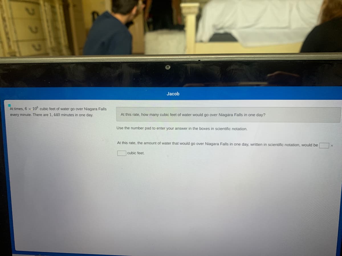 Jacob
At times, 6 x. 10° cubic feet of water go over Niagara Falls
every minute. There are 1, 440 minutes in one day.
At this rate, how many cubic feet of water would go over Niagara Falls in one day?
Use the number pad to enter your answer in the boxes in scientific notation.
At this rate, the amount of water that would go over Niagara Falls in one day, written in scientific notation, would be
cubic feet.
