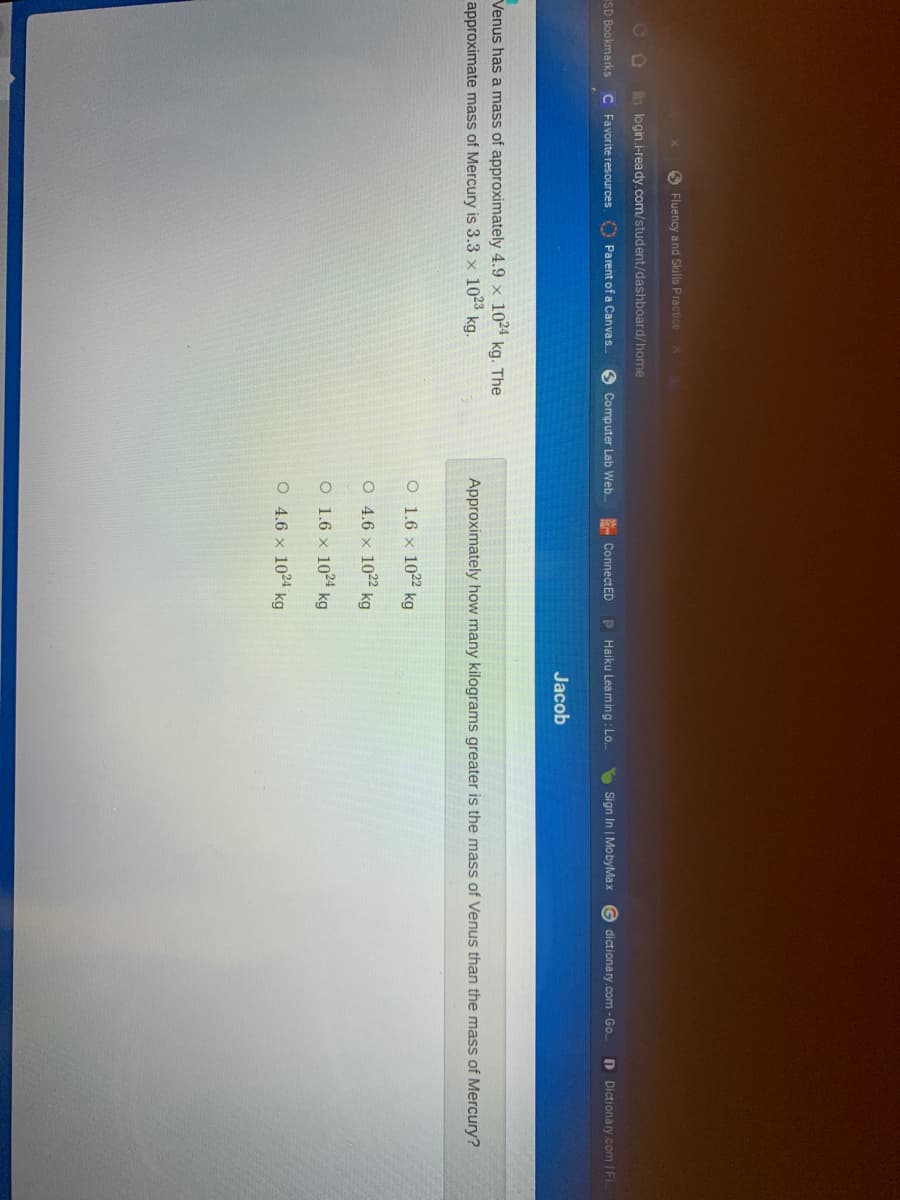 S Fluency and Skills Practice
CO
h login.i-rea dy.com/student/dashboard/home
SD Bookmarks C Favorite resources Parent of a Canvas.
Computer Lab Web.
- ConnectED
P Haiku Leam ing: Lo.
E Sign In | MobyMax
G dictionary.com -Go.
D Dictionary.com IF
Jacob
Venus has a mass of approximately 4.9 x 1024 kg. The
approximate mass of Mercury is 3.3 x 1023 kg.
Approximately how many kilograms greater is the mass of Venus than the mass of Mercury?
O 1.6 × 1022 kg
O 4.6 x 1022 kg
O 1.6 x 1024 kg
O 4.6 x 1024 kg
