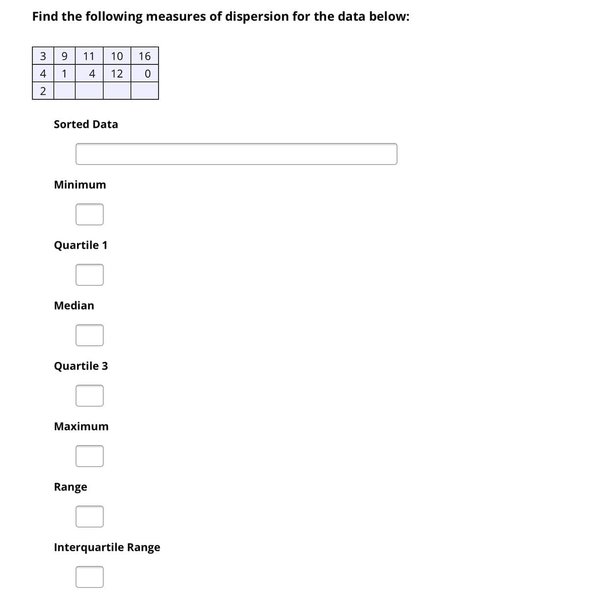 Find the following measures of dispersion for the data below:
3 9
11
10 | 16
4
1
4
12
Sorted Data
Minimum
Quartile 1
Median
Quartile 3
Maximum
Range
Interquartile Range
