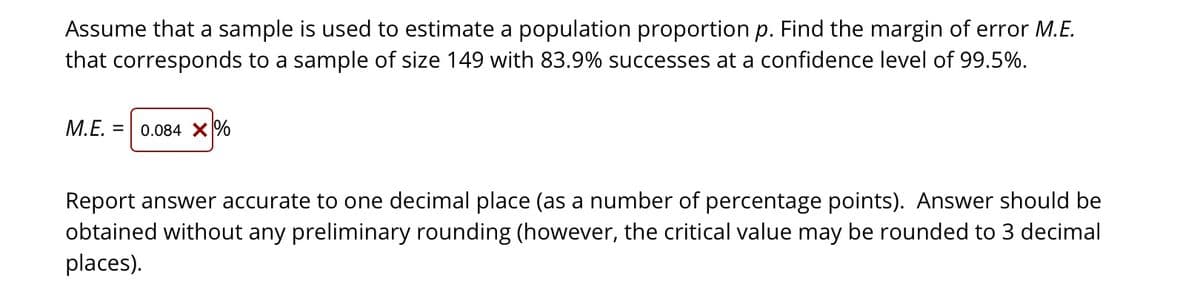 Assume that a sample is used to estimate a population proportion p. Find the margin of error M.E.
that corresponds to a sample of size 149 with 83.9% successes at a confidence level of 99.5%.
M.E. =
0.084 X%
Report answer accurate to one decimal place (as a number of percentage points). Answer should be
obtained without any preliminary rounding (however, the critical value may be rounded to 3 decimal
places).
