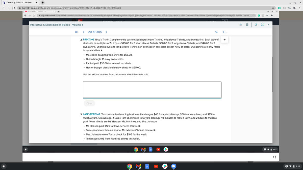 b Geometry Question | bartleby
+
A bartleby.com/questions-and-answers/geometry-question/8c33ed1c-d9cd-4028-9997-C07e958fee00
i my.mheducation.com/secure/student/urn.com.mheducation.openlearning:enterprise.identity.organization prod.global:organization:071e84b0-02fd-4f94-9165-e4340309dcd2/urn:com.mheducation.openlearning:enterprise.roster:prod.us-east-1:sectio.
Interactive Student Edition eBook • Volume 1
+ 20 of 305 →
2. PRINTING Rico's T-shirt Company sells customized short sleeve T-shirts, long sleeve T-shirts, and sweatshirts. Each type of
shirt sells in multiples of 5. It costs $25.00 for 5 short sleeve T-shirts, $30.00 for 5 long sleeve T-shirts, and $40.00 for 5
sweatshirts. Short sleeve and long sleeve T-shirts can be made in any color except navy or black. Sweatshirts are only made
in navy and black.
• Mercedes bought green shirts for $55.00.
• Quinn bought 10 navy sweatshirts.
• Rachel paid $30.00 for several red shirts.
• Hector bought black and yellow shirts for $65.00.
Use the axioms to make four conclusions about the shirts sold.
Clear
3. LANDSCAPING Tom owns a landscaping business. He charges $40 for a yard cleanup, $50 to mow a lawn, and $75 to
mulch a yard. On average, it takes Tom 25 minutes for a yard cleanup, 40 minutes to mow a lawn, and 2 hours to mulch a
yard. Tom's clients are Mr. Hansen, Ms. Martinez, and Mrs. Johnson.
• Mr. Hansen paid $125 for lawn services this week.
• Tom spent more than an hour at Ms. Martinez' house this week.
• Mrs. Johnson wrote Tom a check for $165 for the week.
• Tom made $405 from his three clients this week.
O v 1 3:03
6 • A 3:18
