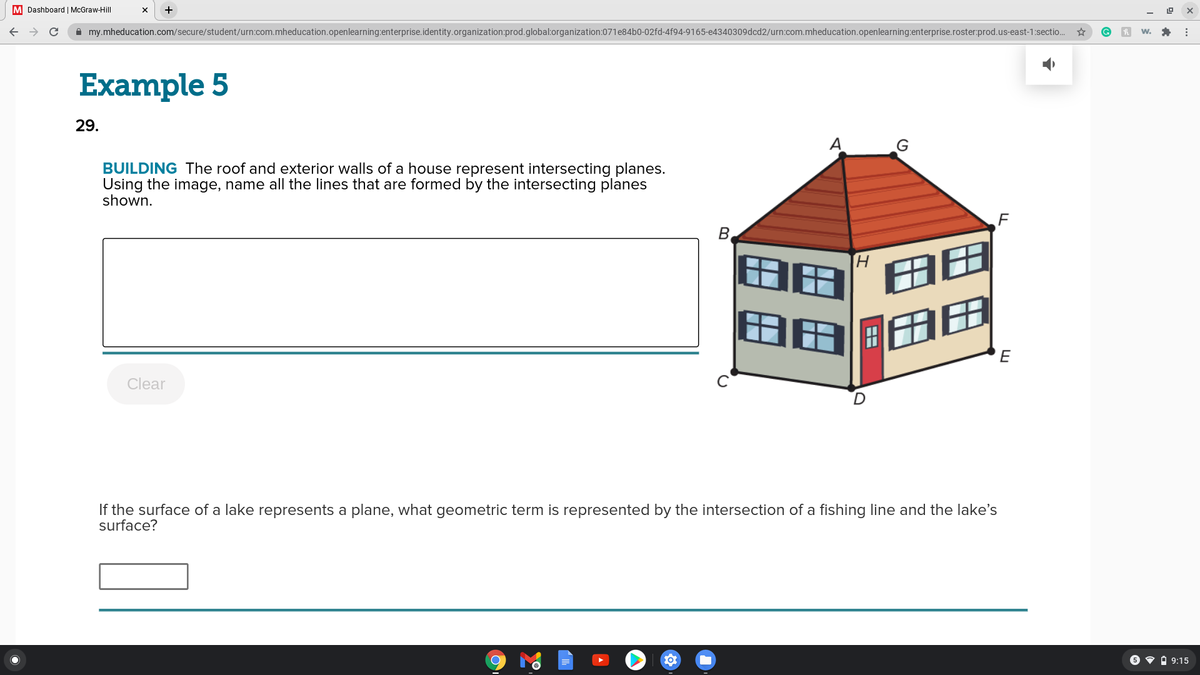 M Dashboard | McGraw-Hill
A my.mheducation.com/secure/student/urn:com.mheducation.openlearning:enterprise.identity.organization:prod.global:organization:071e84b0-02fd-4f94-9165-e4340309dcd2/urn:com.mheducation.openlearning:enterprise.roster:prod.us-east-1:sectio.
Example 5
29.
A
G
BUILDING The roof and exterior walls of a house represent intersecting planes.
Using the image, name all the lines that are formed by the intersecting planes
shown.
H.
I田
E
Clear
If the surface of a lake represents a plane, what geometric term is represented by the intersection of a fishing line and the lake's
surface?
6 • A 9:15
B.
