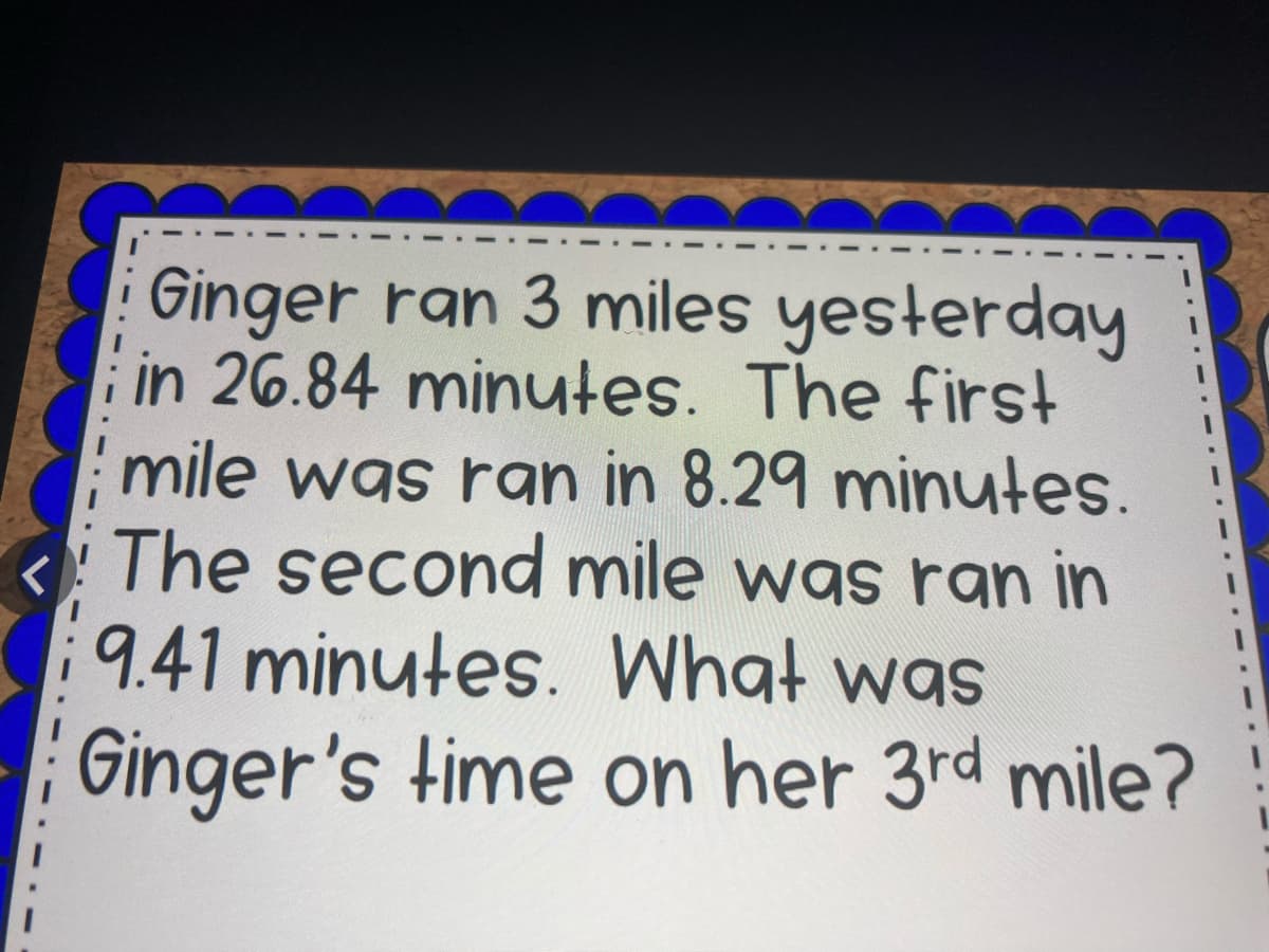 Ginger ran 3 miles yesterday
in 26.84 minutes. The first
mile was ran in 8.29 minytes.
The second mile was ran in
9.41 minutes. What was
Ginger's time on her 3rd mile?
