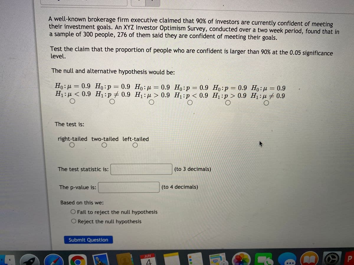 **Hypothesis Testing: Investor Confidence in Meeting Investment Goals**

A well-known brokerage firm executive claimed that 90% of investors are currently confident of meeting their investment goals. An XYZ Investor Optimism Survey, conducted over a two week period, found that in a sample of 300 people, 276 of them said they are confident of meeting their goals.

**Objective:** 
Test the claim that the proportion of people who are confident is larger than 90% at the 0.05 significance level.

**Step 1: Formulate Hypotheses**

The null and alternative hypotheses would be:
- \( H_0 : p = 0.9 \) 
- \( H_1 : p > 0.9 \)

**Step 2: Choose the Test Type**

The test is:
- Right-tailed
- Two-tailed
- Left-tailed

**Step 3: Calculate Test Statistic**

The test statistic is: \( \_\_\_\_\_\_\_\_\_\_\_\_\_\_\_ \) (to 3 decimals)

**Step 4: Determine the P-value**

The p-value is: \( \_\_\_\_\_\_\_\_\_\_\_\_\_\_\_ \) (to 4 decimals)
  
**Step 5: Make a Decision**

Based on this we:
- Fail to reject the null hypothesis
- Reject the null hypothesis

**Submit your decision.**

*(End of the questionnaire)*