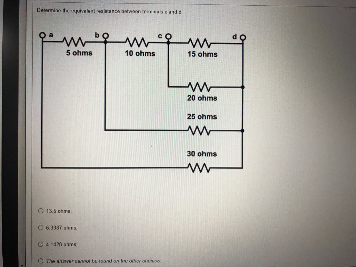 Determine the equivalent resistance between terminals c and d.
a
ww
5 ohms
10 ohms
O 13.5 ohms;
O6.3387 ohms;
O 4.1428 ohms;
The answer cannot be found on the other choices.
15 ohms
ww
20 ohms
25 ohms
ww
30 ohms
ww
do