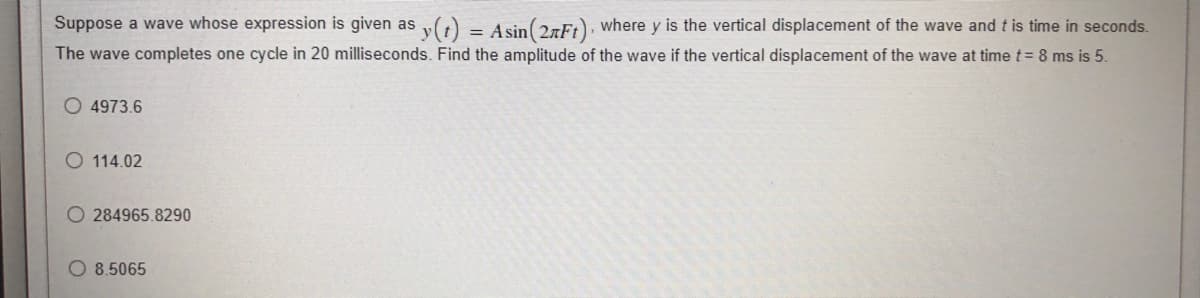 Suppose a wave whose expression is given as y(t) = Asin(2nFt), where y is the vertical displacement of the wave and t is time in seconds.
The wave completes one cycle in 20 milliseconds. Find the amplitude of the wave if the vertical displacement of the wave at time t = 8 ms is 5.
4973.6
114.02
O 284965.8290
8.5065