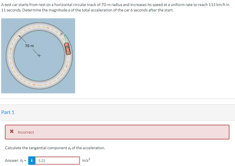 A test car starts from rest on a horizontal circular track of 70-m radius and increases its speed at a uniform rate to reach 115 km/h in
11 seconds. Determine the magnitude a of the total acceleration of the car 6 seconds after the start.
70 m
Part 1
X Incorrect
Calculate the tangential component a, of the acceleration.
Answer: a; =
5.22
m/s?
COD
