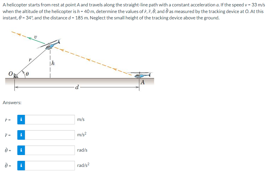 A helicopter starts from rest at point A and travels along the straight-line path with a constant acceleration a. If the speed v = 33 m/s
when the altitude of the helicopter is h = 40 m, determine the values of ř, ř, Ò, and Ö as measured by the tracking device at O. At this
instant, 0 = 34°, and the distance d = 185 m. Neglect the small height of the tracking device above the ground.
|h
p.
Answers:
テ=
i
m/s
=
i
m/s?
=
i
rad/s
=
i
rad/s?
