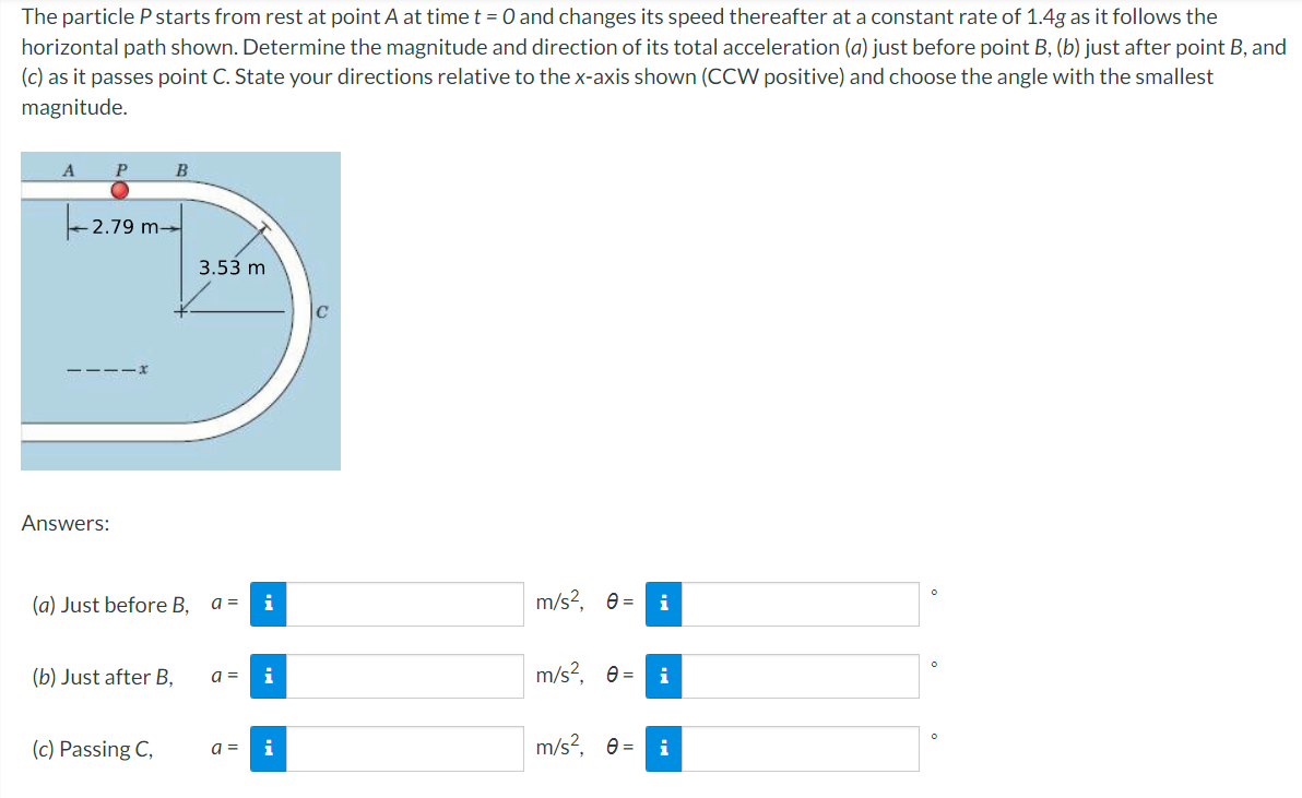 The particle P starts from rest at point A at time t = 0 and changes its speed thereafter at a constant rate of 1.4g as it follows the
horizontal path shown. Determine the magnitude and direction of its total acceleration (a) just before point B, (b) just after point B, and
(c) as it passes point C. State your directions relative to the x-axis shown (CCW positive) and choose the angle with the smallest
magnitude.
A
P
B
2.79 m-
3.53 m
---
Answers:
(a) Just before B,
a =
i
m/s?, e =
i
(b) Just after B,
i
m/s?, e =
i
a =
(c) Passing C,
m/s?, e =
a =
i
i
