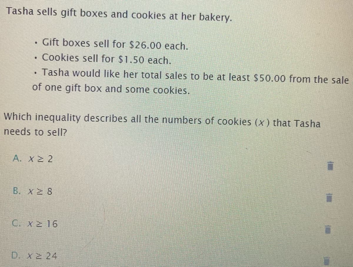 Tasha sells gift boxes and cookies at her bakery.
Gift boxes sell for $26.00 each.
Cookies sell for $1.50 each.
Tasha would like her total sales to be at least $50.00 from the sale
of one gift box and some cookies.
Which inequality describes all the numbers of cookies (x) that Tasha
needs to sell?
A. X2 2
B. X 8
C. X 16
D. X2 24
