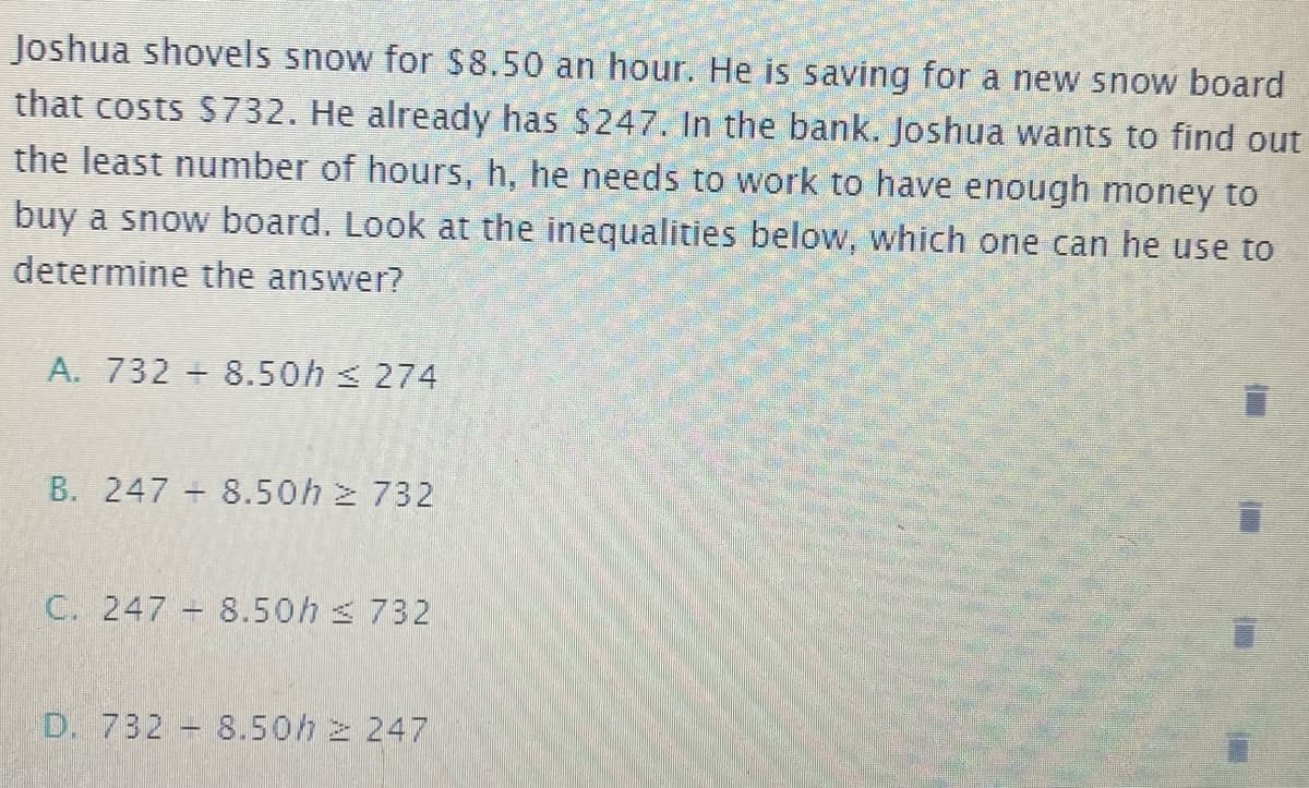 Joshua shovels snow for $8.50 an hour. He is saving for a new snow board
that costs S732. He already has $247. In the bank. Joshua wants to find out
the least number of hours, h, he needs to work to have enough money to
buy a snow board. Look at the inequalities below, which one can he use to
determine the answer?
A. 732 + 8.50h 274
B. 247 8.50h 2 732
C. 247 8.50h s 732
D. 732 8.50h z 247
