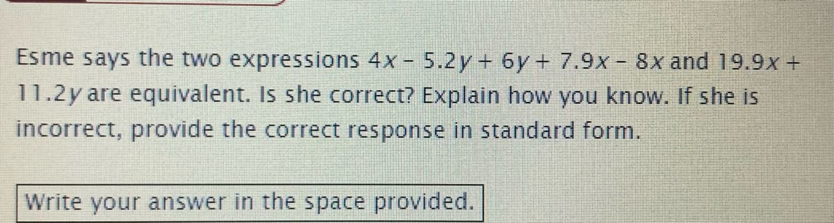 Esme says the two expressions 4x - 5.2y+ 6y+ 7.9x - 8x and 19.9x +
11.2y are equivalent. Is she correct? Explain how you know. If she is
incorrect, provide the correct response in standard form.
Write your answer in the space provided.
