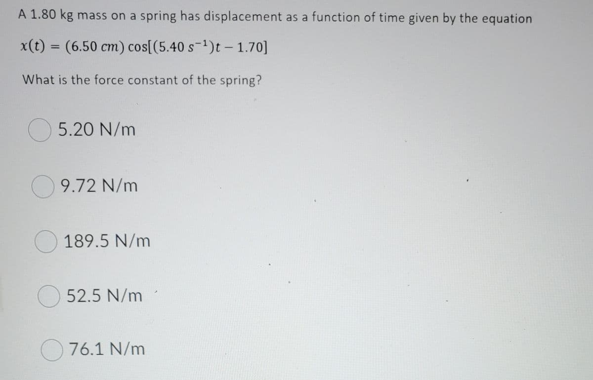 A 1.80 kg mass on a spring has displacement as a function of time given by the equation
x(t) = (6.50 cm) cos[(5.40 s-1)t – 1.70]
%3D
What is the force constant of the spring?
O 5.20 N/m
O 9.72 N/m
O 189.5 N/m
O 52.5 N/m
O 76.1 N/m
