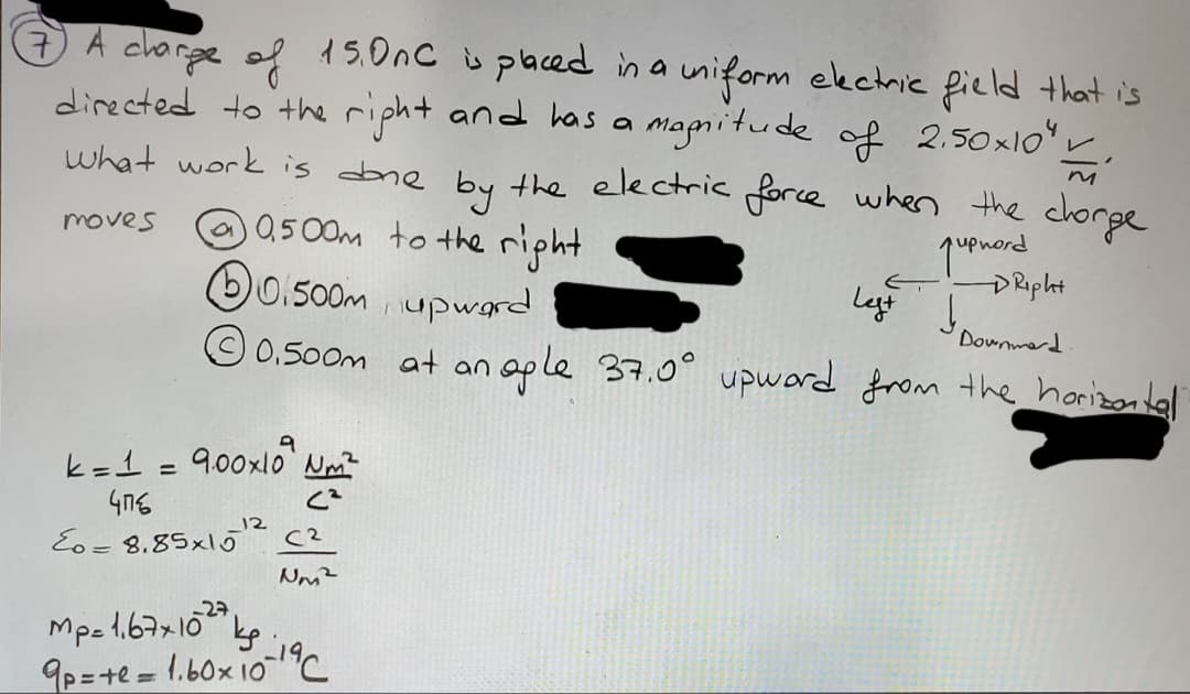 7 A charge of 15.0nc is placed in a uniform electric field that is
directed to the right and has a magnitude of 2.50×10" 1.
what work is done by the electric force when the chorge
moves
0.500m to the right
pupnord
upward
at an ople 37.0° upward from the horizontal
10.500m
Ⓒ0.500m
k = 1 = 9.00×10² m²
(²
476
Eo= 8.85x15²2 (²
Nm²
Mp= 1.67x102 kp
9p=te = 1.60x10-19℃
DRipht
Left I Doumerd