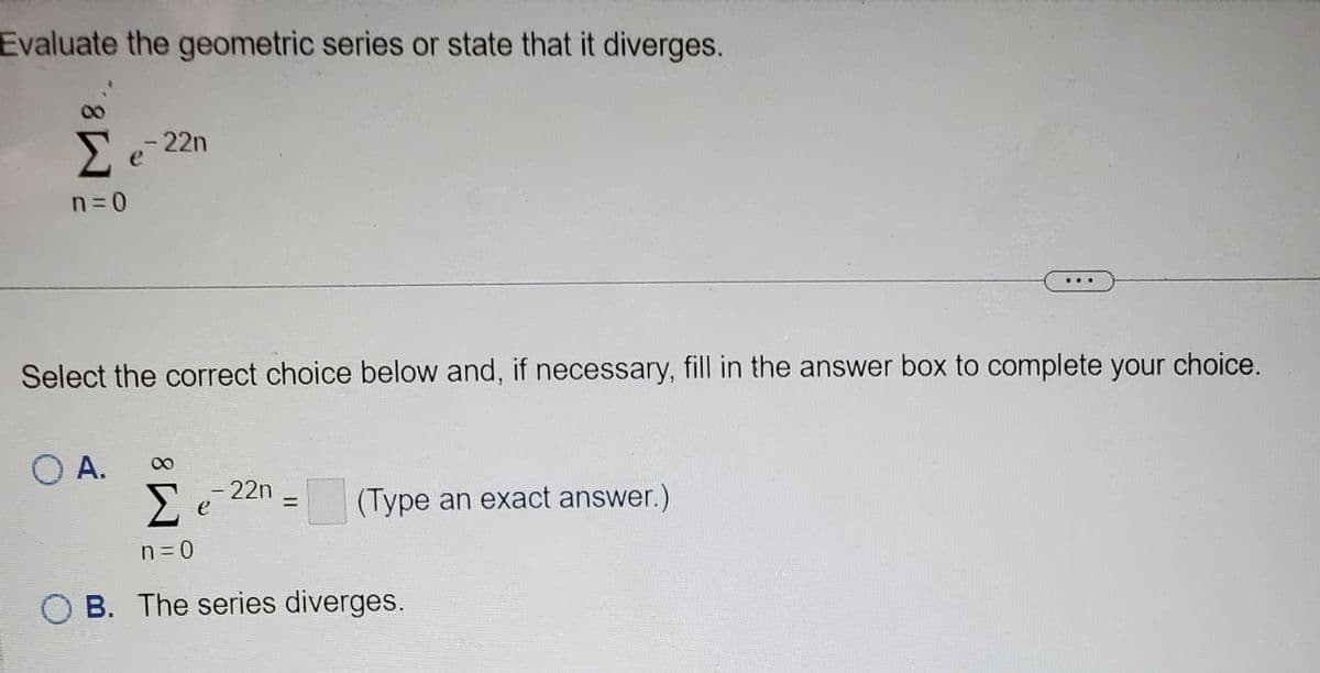 Evaluate the geometric series or state that it diverges.
Σe-22n
n=0
Select the correct choice below and, if necessary, fill in the answer box to complete your choice.
O A.
- 22n
Σ
n = 0
B. The series diverges.
е
=
(Type an exact answer.)