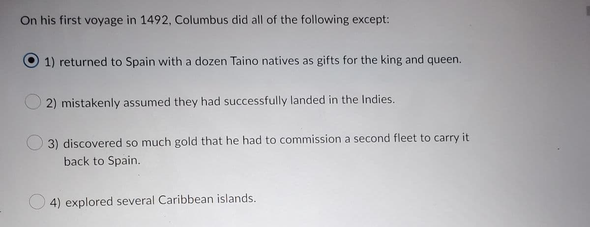 Title: Christopher Columbus's First Voyage in 1492: Key Events

**On his first voyage in 1492, Columbus did all of the following except:**

1. [Selected] returned to Spain with a dozen Taino natives as gifts for the king and queen.  
2. mistakenly assumed they had successfully landed in the Indies.  
3. discovered so much gold that he had to commission a second fleet to carry it back to Spain.  
4. explored several Caribbean islands.  

**Explanation of Key Events:**

- Columbus returned to Spain with a group of Taino natives to present to the Spanish monarchy. This action highlights the early interactions between Europeans and the indigenous people of the Americas.
  
- He maintained the belief that he had found a new route to the Indies, leading to the misnomer "Indians" for the native people of the Americas.
  
- Despite the wealth he sought, Columbus did not discover large quantities of gold; therefore, there was no need to commission a second fleet for this purpose.
  
- His explorations during this voyage encompassed various islands in the Caribbean, laying the groundwork for further exploration and eventual colonization by Europeans.

This context provides insights into the early European exploration of the Americas and the misconceptions that accompanied these voyages.