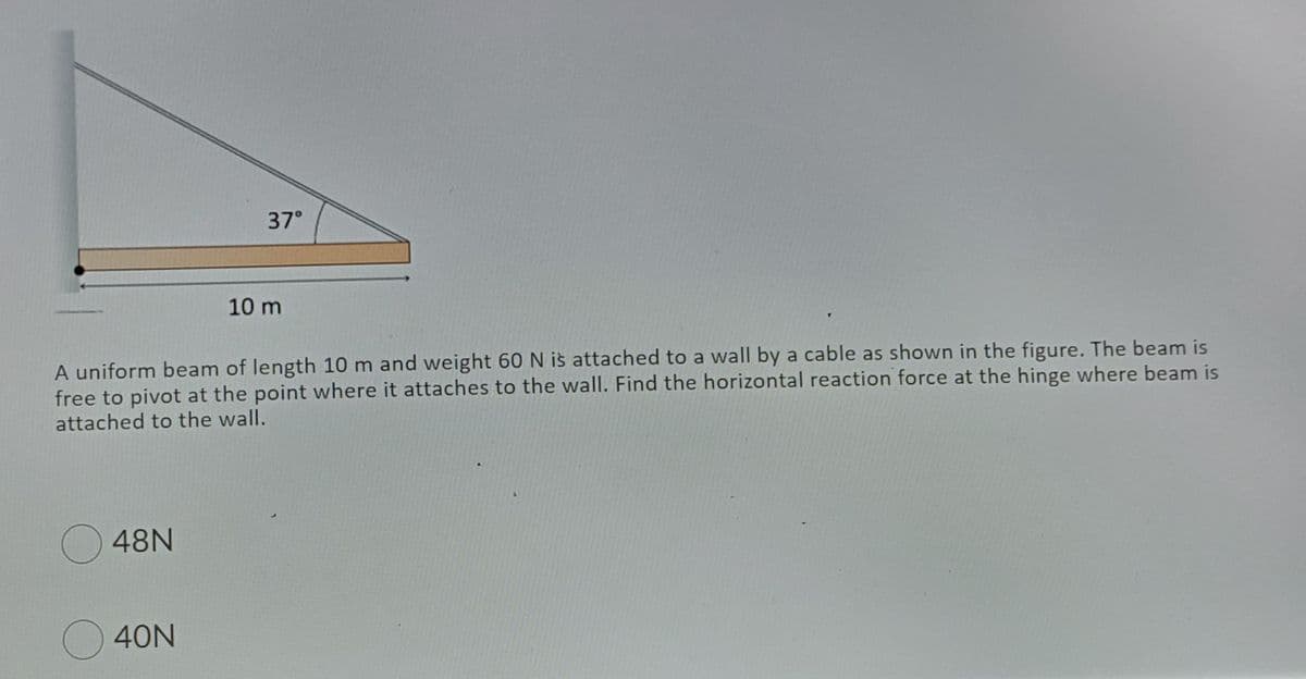 37°
10 m
A uniform beam of length 10 m and weight 60 N is attached to a wall by a cable as shown in the figure. The beam is
free to pivot at the point where it attaches to the wall. Find the horizontal reaction force at the hinge where beam is
attached to the wall.
48N
40N
