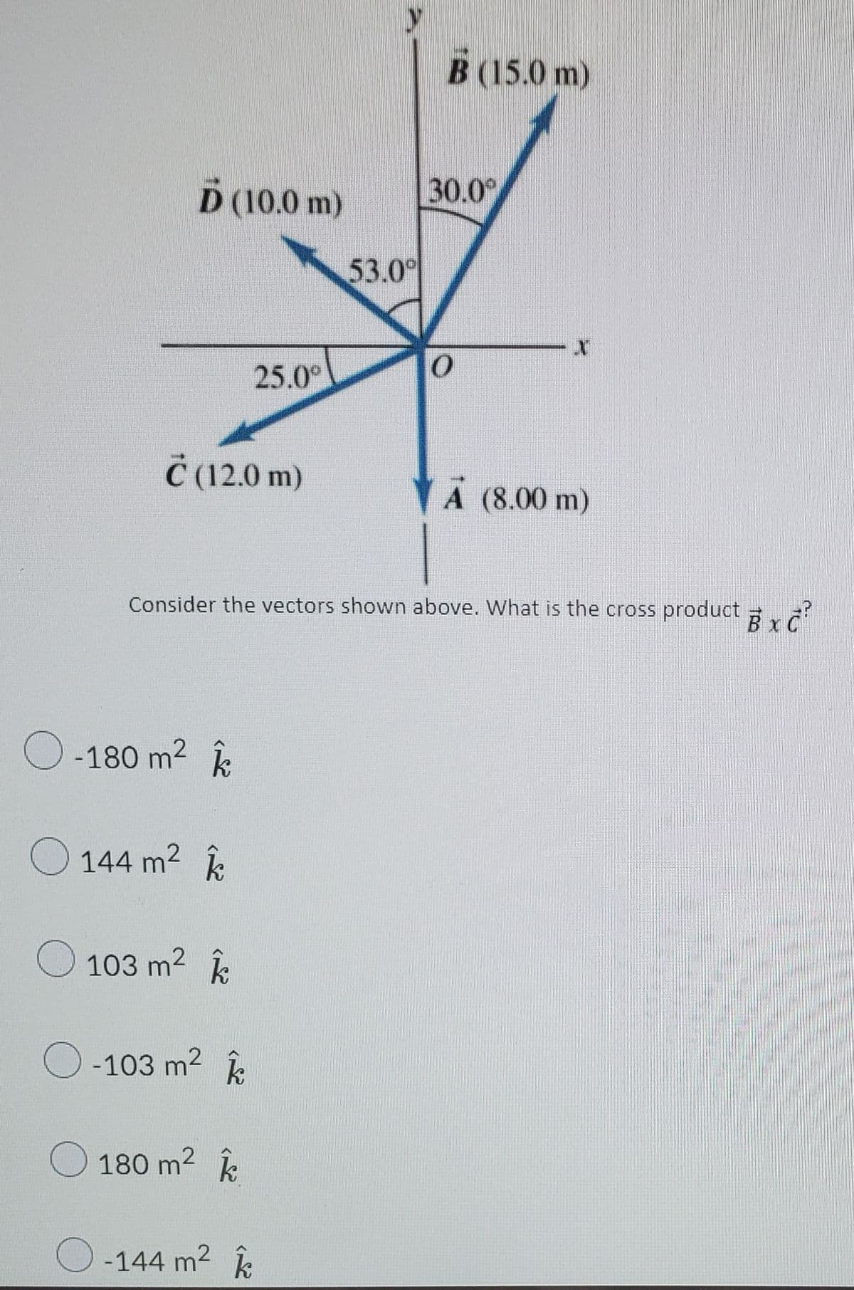 B (15.0 m)
D (10.0 m)
30.0
53.0
25.0°
Ċ (12.0 m)
A (8.00 m)
Consider the vectors shown above. What is the cross product ,
O -180 m2 k
O 144 m2 k
103 m2 k
-103 m2
180 m2
O -144 m2 k
