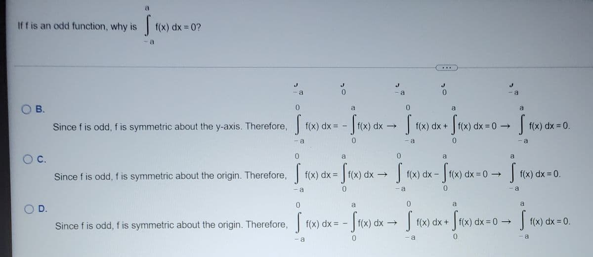 a
Iff is an odd function, why is
| f(x) dx = 0?
...
- a
0.
O B.
a
a
Since f is odd, f is symmetric about the y-axis. Therefore, f(x) dx =
f(x) dx →
| f(x) dx +
f(x) dx = 0 →
| f(x) dx = 0.
- a
- a
C.
a
a
a
Since f is odd, f is symmetric about the origin. Therefore, f(x) dx =
| f(x) dx →
f(x) dx -
f(x) dx =0 →
| f(x) dx = 0.
a
- a
- a
a
a
D.
Since f is odd, f is symmetric about the origin. Therefore, f(x) dx =
í(x) dx →
f(x) dx +
f(x) dx = 0 →
f(x) dx = 0.
|
- a
- a
0.
a
