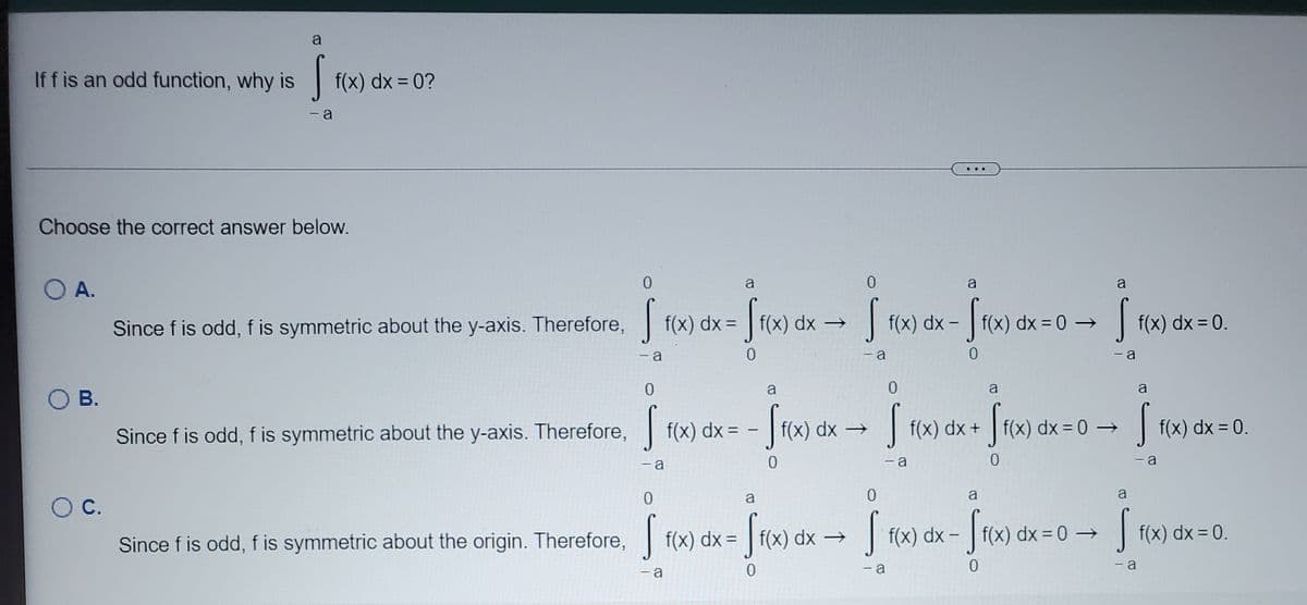 a
If f is an odd function, why is
| f(x) dx = 0?
- a
Choose the correct answer below.
O A.
a
a
a
Since f is odd, f is symmetric about the y-axis. Therefore, f(x) dx = | f(x) dx →
|f(x) dx -
f(x) dx = 0 →
f(x) dx = 0.
%3D
- a
- a
- a
a
a
O B.
Since f is odd, f is symmetric about the y-axis. Therefore,
f(x) dx = -
f(x) dx →
f(x) dx +
f(x) dx = 0 –
f(x) dx = 0.
%3D
-a
- a
- a
a
a
a
С.
f(x) c
dx →
|
f(x) dx –
f(x) dx = 0 →
| f(x) dx = 0.
Since f is odd, f is symmetric about the origin. Therefore, f(x) dx =
%3D
- a
- a
-a
