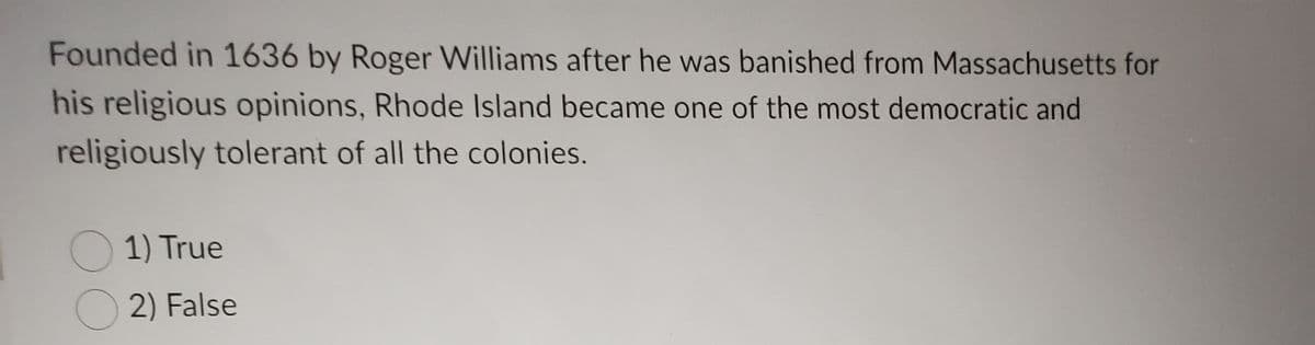 **Rhode Island's Founding and Religious Tolerance**

Founded in 1636 by Roger Williams after he was banished from Massachusetts for his religious opinions, Rhode Island became one of the most democratic and religiously tolerant of all the colonies.

**Question:**

1) True  
2) False

Select the correct answer.