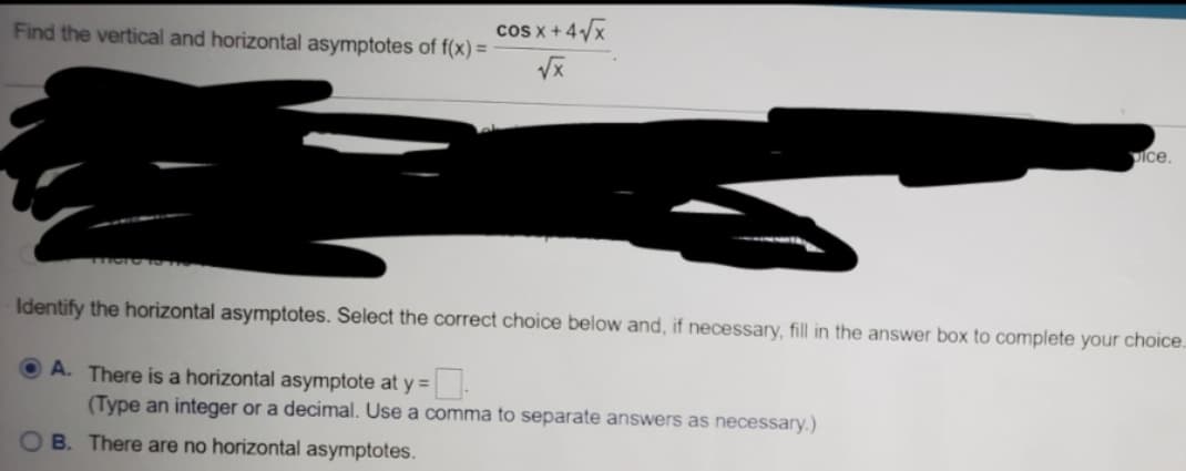 cos x +4/x
Find the vertical and horizontal asymptotes of f(x) =
Ice.
Identify the horizontal asymptotes. Select the correct choice below and, if necessary, fill in the answer box to complete your choice.
O A. There is a horizontal asymptote at y =
(Type an integer or a decimal. Use a comma to separate answers as necessary.)
OB. There are no horizontal asymptotes.
