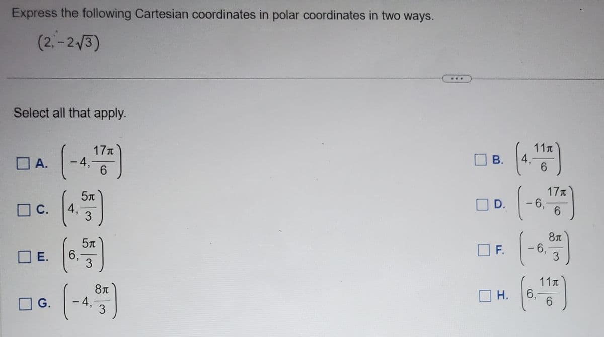 Express the following Cartesian coordinates in polar coordinates in two ways.
(2,-2√3)
Select all that apply.
A.
c.
(-4.
-4, 17)
6
G.
4₁
☐E. 6.
5t
3
5л
3
-4,
8π
3
B.
D.
F.
H.
11t
6
-6.172)
4.
1
8μ
3
-6₁
(6. 167)
6,