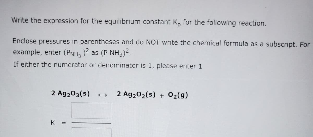 Write the expression for the equilibrium constant K, for the following reaction.
Enclose pressures in parentheses and do NOT write the chemical formula as a subscript. For
example, enter (PNH3 )2 as (P NH3)².
If either the numerator or denominator is 1, please enter 1
2 Ag203(s)
2 Ag202(s) + 02(g)
K
%3D
