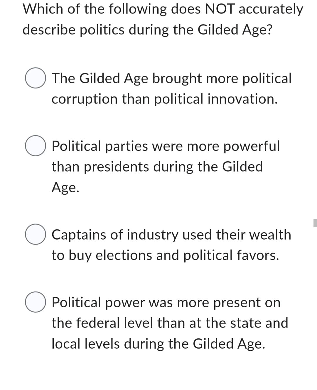 Which of the following does NOT accurately
describe politics during the Gilded Age?
The Gilded Age brought more political
corruption than political innovation.
O Political parties were more powerful
than presidents during the Gilded
Age.
O Captains of industry used their wealth
to buy elections and political favors.
O Political power was more present on
the federal level than at the state and
local levels during the Gilded Age.