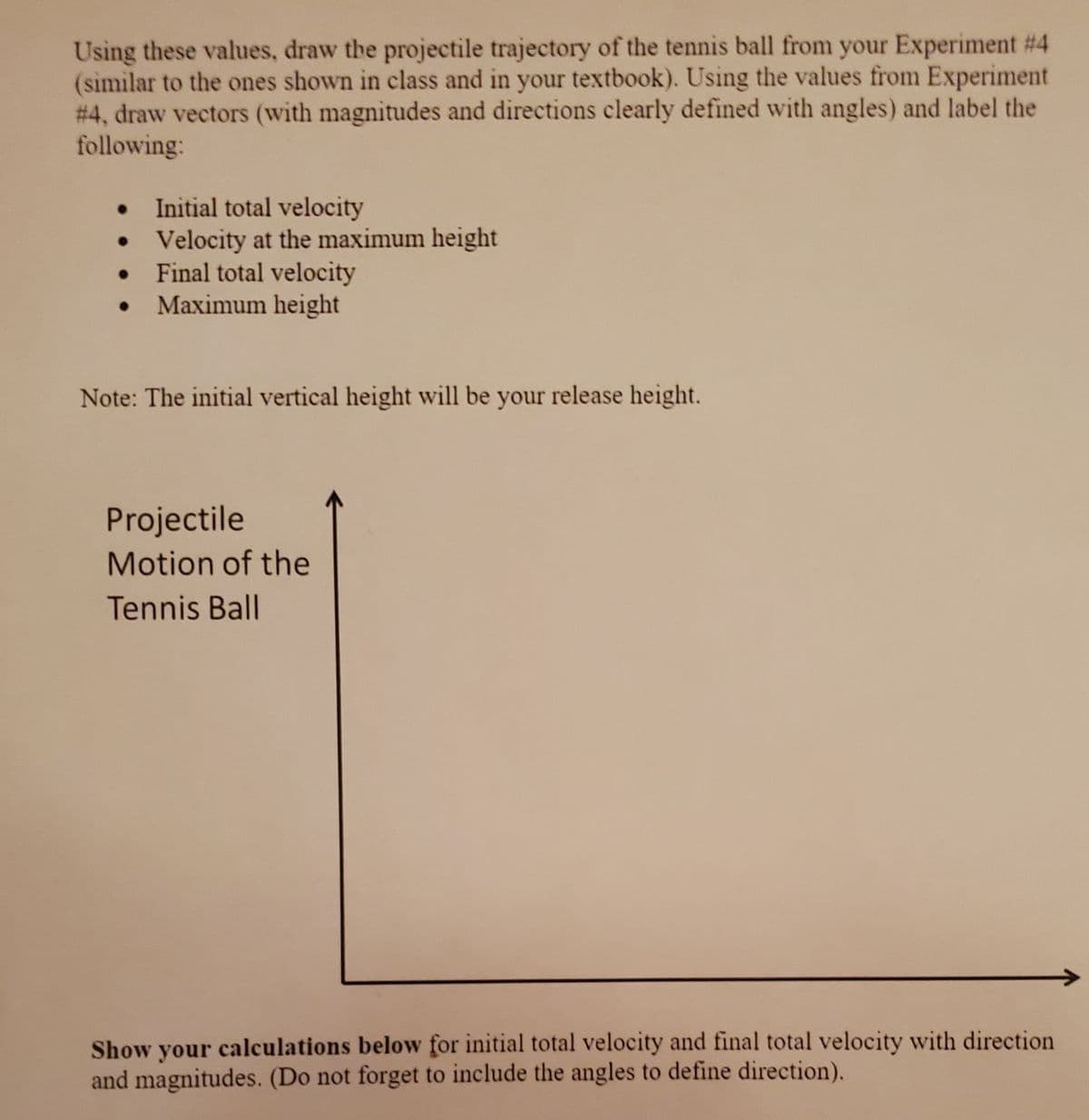 Using these values, draw the projectile trajectory of the tennis ball from your Experiment # 4
(similar to the ones shown in class and in your textbook). Using the values from Experiment
# 4, draw vectors (with magnitudes and directions clearly defined with angles) and label the
following:
Initial total velocity
• Velocity at the maximum height
Final total velocity
Maximum height
Note: The initial vertical height will be
your
release height.
Projectile
Motion of the
Tennis Ball
Show your calculations below for initial total velocity and final total velocity with direction
and magnitudes. (Do not forget to include the angles to define direction).
