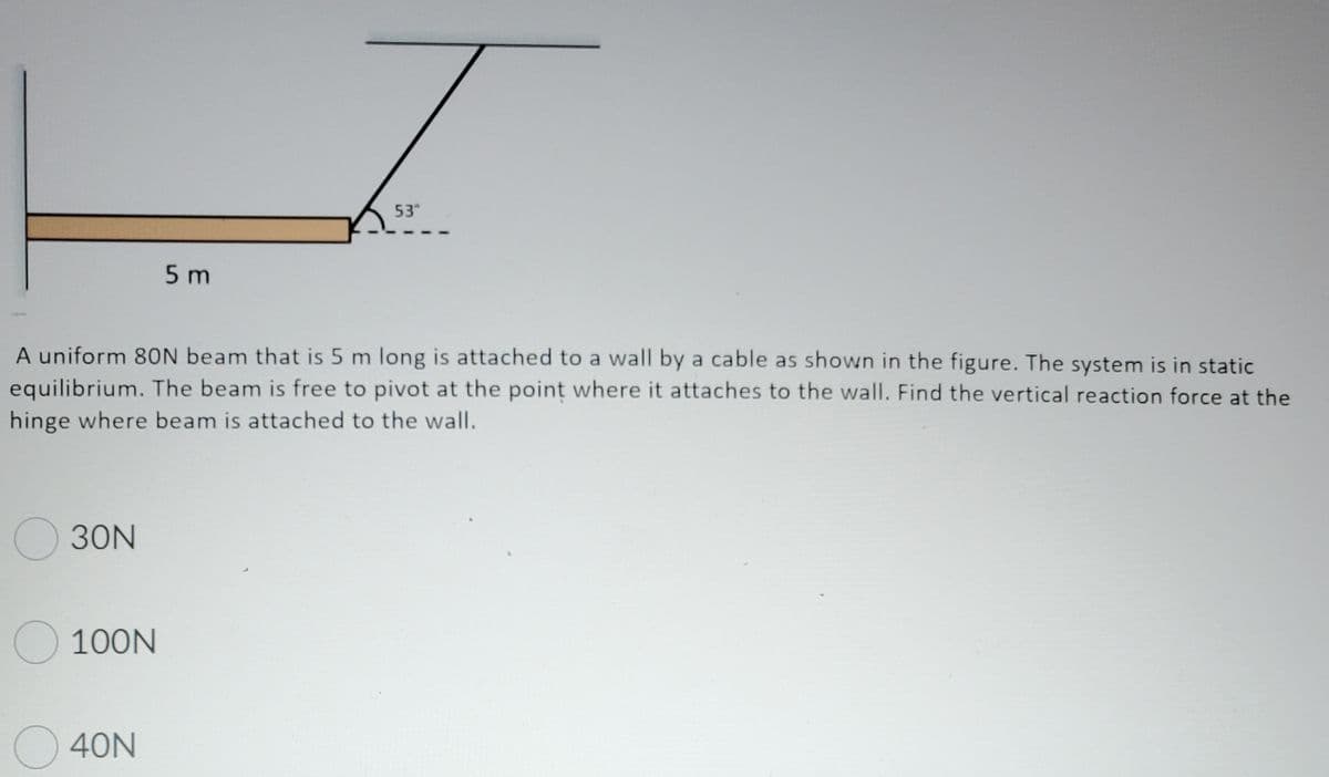 53°
5 m
A uniform 8ON beam that is 5 m long is attached to a wall by a cable as shown in the figure. The system is in static
equilibrium. The beam is free to pivot at the point where it attaches to the wall. Find the vertical reaction force at the
hinge where beam is attached to the wall.
O 30N
O 100N
40N
