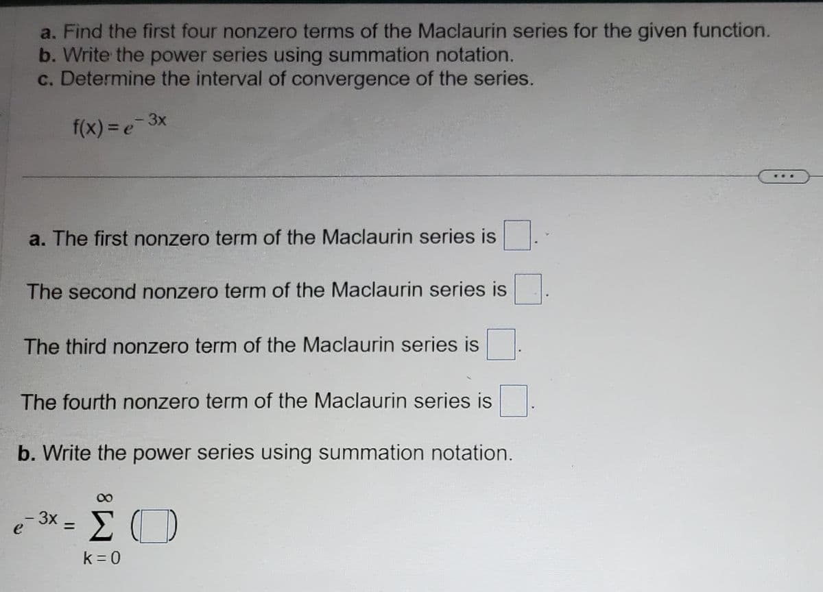 a. Find the first four nonzero terms of the Maclaurin series for the given function.
b. Write the power series using summation notation.
c. Determine the interval of convergence of the series.
f(x)=e=3
3x
a. The first nonzero term of the Maclaurin series is
The second nonzero term of the Maclaurin series is
The third nonzero term of the Maclaurin series is
The fourth nonzero term of the Maclaurin series is
b. Write the power series using summation notation.
e-3x = [
ΣΟ
k=0