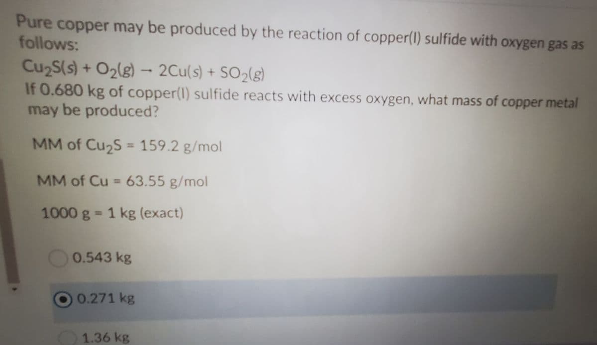 Pure copper may be produced by the reaction of copper(1) sulfide with oxygen gas as
follows:
Cu2S(s) + O2(g) – 2Cu(s) + SO2(g)
If 0.680 kg of copper(l) sulfide reacts with excess oxygen, what mass of copper metal
may be produced?
MM of Cu2S = 159.2 g/mol
%3D
MM of Cu = 63.55 g/mol
%3D
1000 g = 1 kg (exact)
0.543 kg
O0.271 kg
1.36 kg
