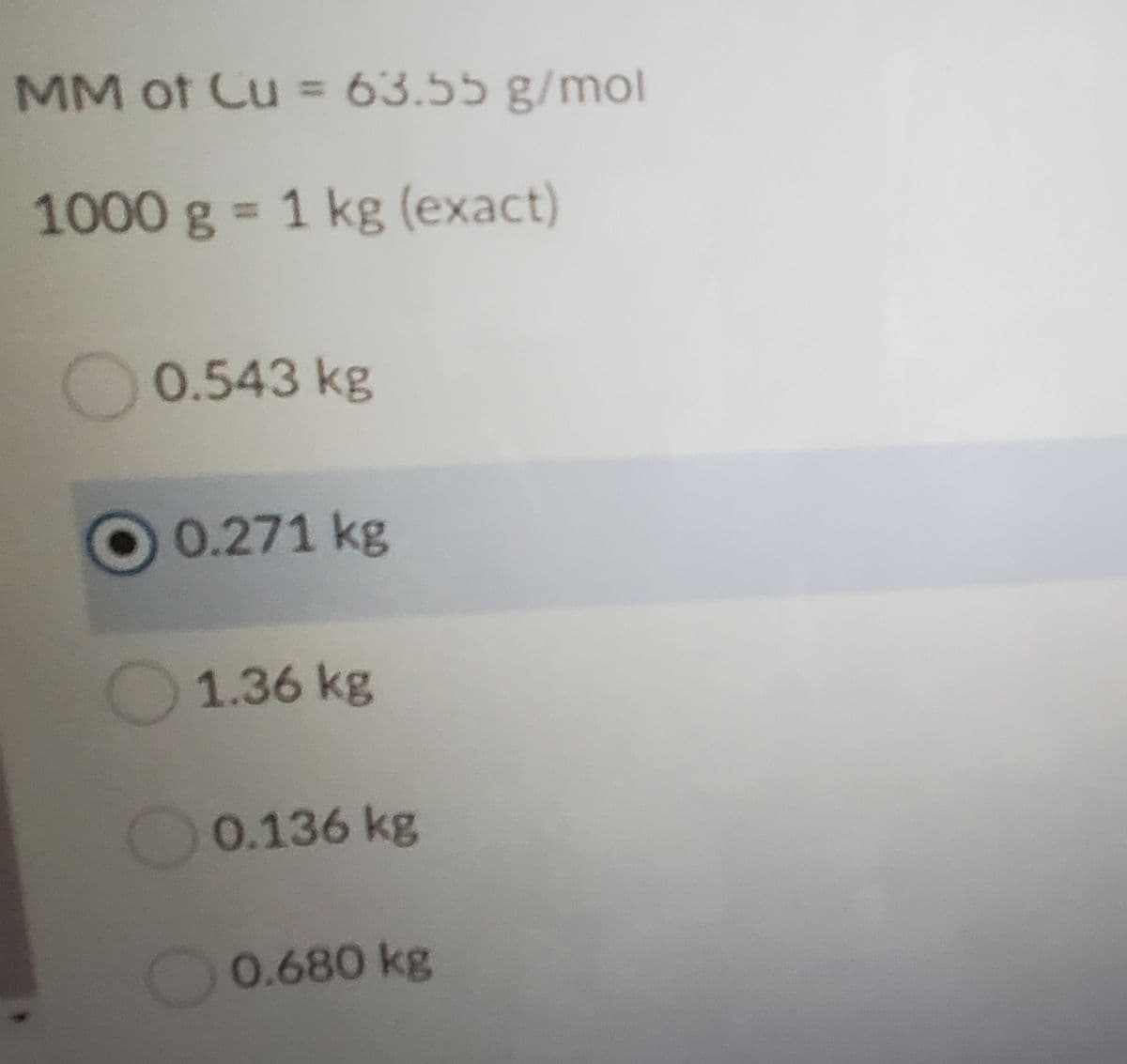 MM of Cu = 63.55 g/mol
%3D
1000 g = 1 kg (exact)
%3D
0.543 kg
O0.271 kg
1.36 kg
0.136 kg
0.680 kg
