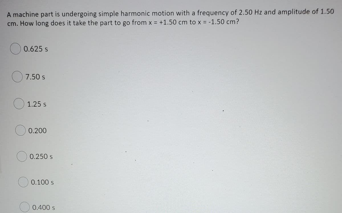 A machine part is undergoing simple harmonic motion with a frequency of 2.50 Hz and amplitude of 1.50
cm. How long does it take the part to go from x = +1.50 cm to x = -1.50 cm?
) 0.625 s
O 7.50 s
O 1.25 s
0.200
0.250 s
O 0.100 s
O 0.400 s
