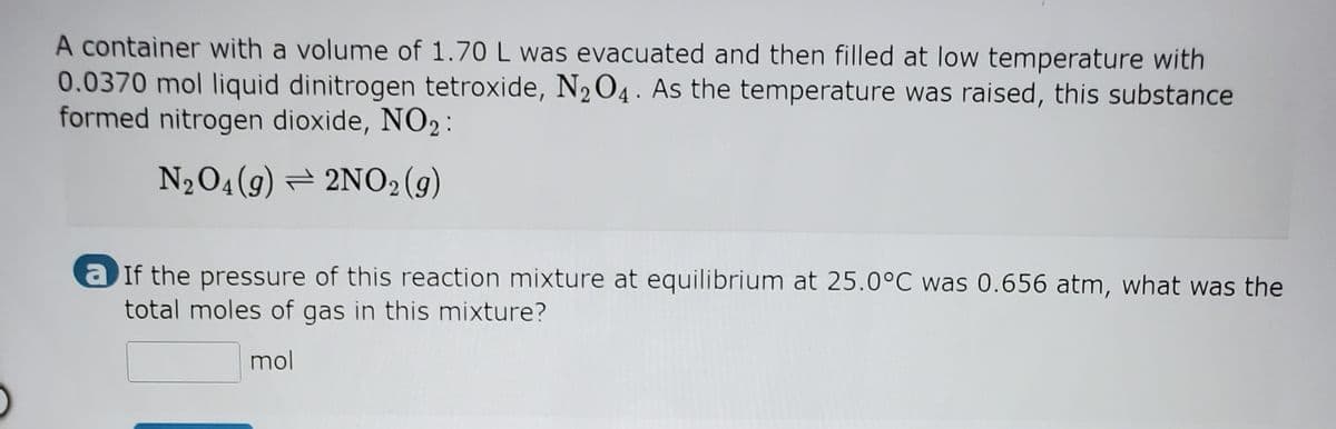 A container with a volume of 1.70 L was evacuated and then filled at low temperature with
0.0370 mol liquid dinitrogen tetroxide, N204. As the temperature was raised, this substance
formed nitrogen dioxide, NO2 :
N204(9) = 2NO2(g)
a If the pressure of this reaction mixture at equilibrium at 25.0°C was 0.656 atm, what was the
total moles of gas in this mixture?
mol
