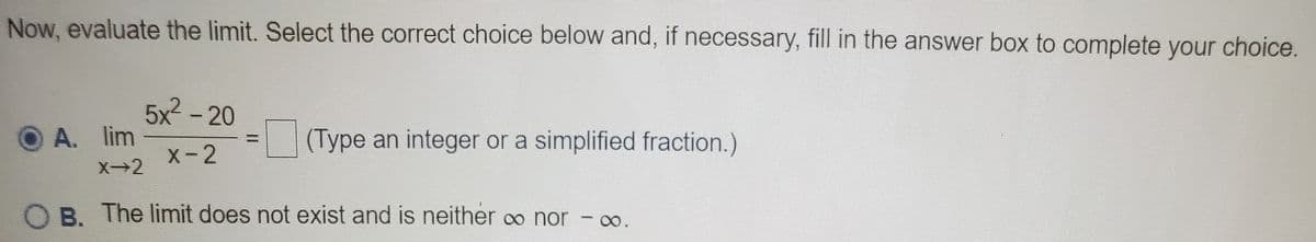 Now, evaluate the limit. Select the correct choice below and, if necessary, fill in the answer box to complete your choice.
5x? - 20
A. lim
(Type an integer or a simplified fraction.)
X-2
X-2
O B. The limit does not exist and is neither oo nor - 0o.
