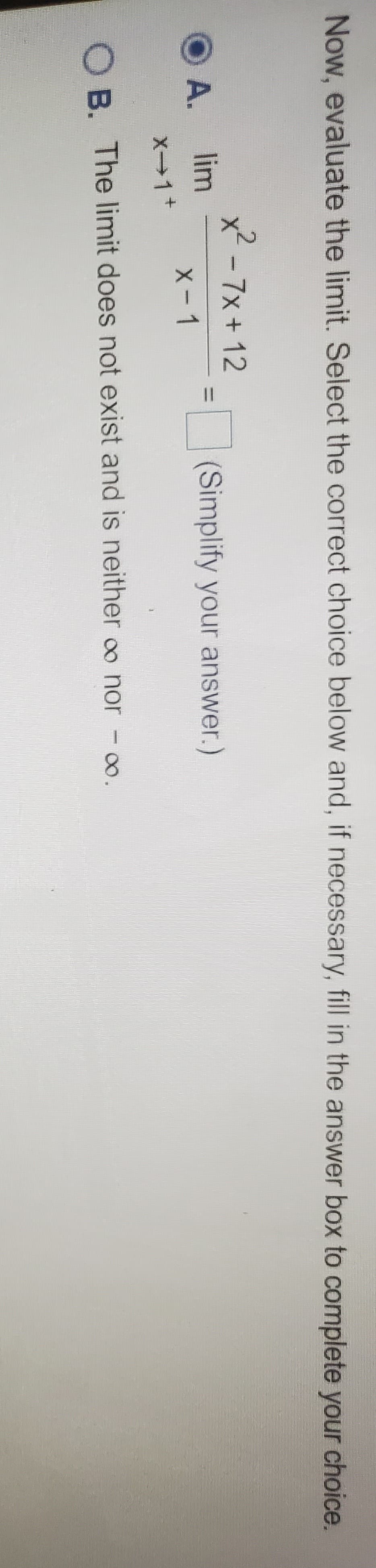 %3D
Now, evaluate the limit. Select the correct choice below and, if necessary, fill in the answer box to complete your choice.
X.
x2 - 7x + 12
O A.
lim
(Simplify your answer.)
X-1
X1+
OB. The limit does not exist and is neither oo nor - o.
