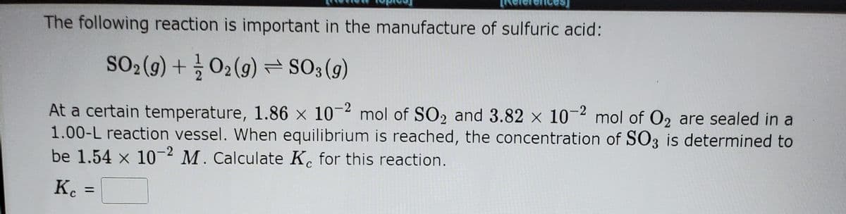 The following reaction is important in the manufacture of sulfuric acid:
SO2 (g) + O2 (g) = SO3(g)
At a certain temperature, 1.86 x 10-2 mol of SO2 and 3.82 x 10-2 mol of O2 are sealed in a
1.00-L reaction vessel. When equilibrium is reached, the concentration of SO3 is determined to
be 1.54 x 10-2 M. Calculate K. for this reaction.
Kc
