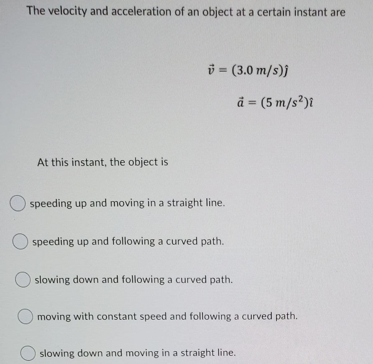 The velocity and acceleration of an object at a certain instant are
3 = (3.0 m/s)j
ä = (5 m/s²)î
At this instant, the object is
Ospeeding up and moving in a straight line.
speeding up and following a curved path.
slowing down and following a curved path.
moving with constant speed and following a curved path.
slowing down and moving in a straight line.
