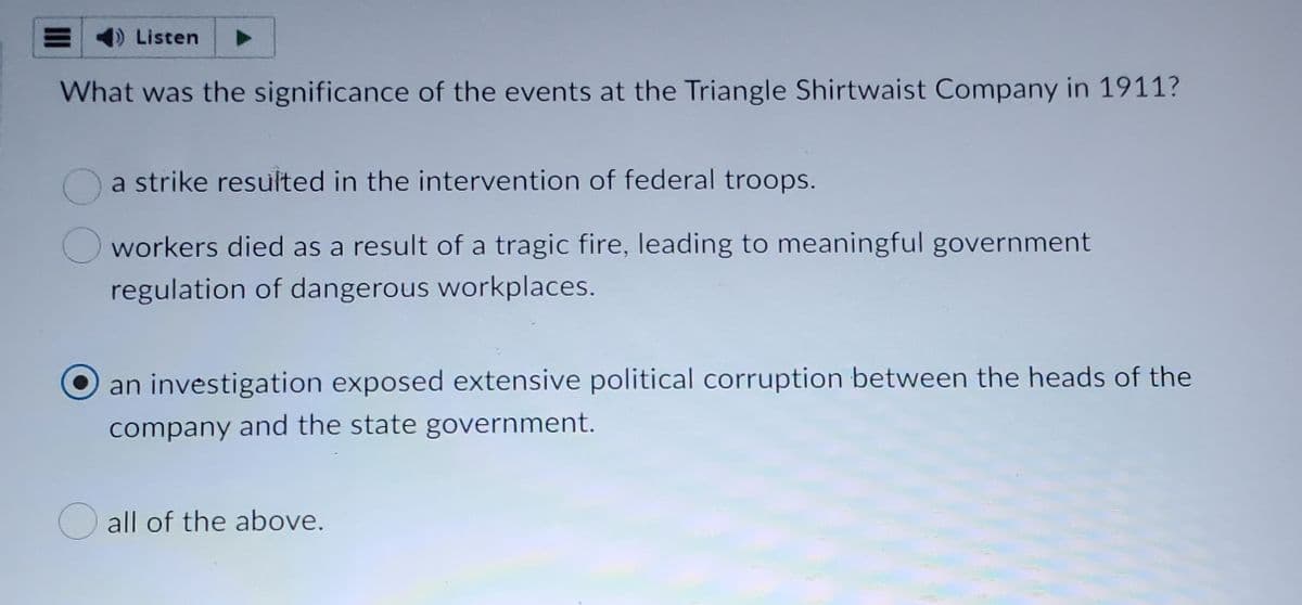 1) Listen
What was the significance of the events at the Triangle Shirtwaist Company in 1911?
a strike resulted in the intervention of federal troops.
workers died as a result of a tragic fire, leading to meaningful government
regulation of dangerous workplaces.
an investigation exposed extensive political corruption between the heads of the
company and the state government.
all of the above.