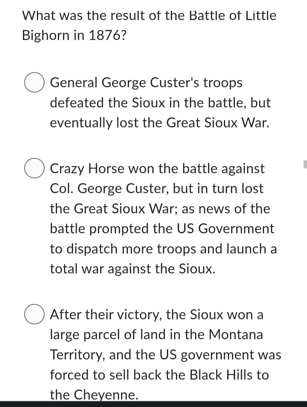 What was the result of the Battle of Little
Bighorn in 1876?
O
O
General George Custer's troops
defeated the Sioux in the battle, but
eventually lost the Great Sioux War.
Crazy Horse won the battle against
Col. George Custer, but in turn lost
the Great Sioux War; as news of the
battle prompted the US Government
to dispatch more troops and launch a
total war against the Sioux.
After their victory, the Sioux won a
large parcel of land in the Montana
Territory, and the US government was
forced to sell back the Black Hills to
the Cheyenne.